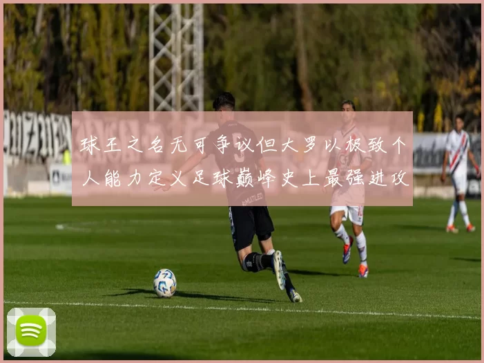 球王之名无可争议但大罗以极致个人能力定义足球巅峰史上最强进攻艺术